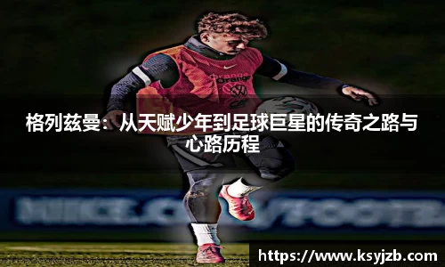 格列兹曼：从天赋少年到足球巨星的传奇之路与心路历程