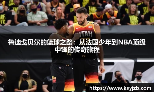 鲁迪戈贝尔的篮球之路：从法国少年到NBA顶级中锋的传奇旅程